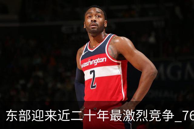 东部迎来近二十年最激烈竞争 76人成为争冠大热但仍有着致命隐患